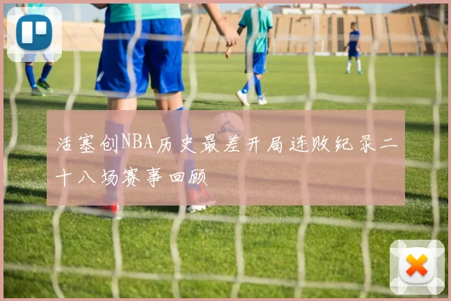 活塞创NBA历史最差开局连败纪录二十八场赛事回顾