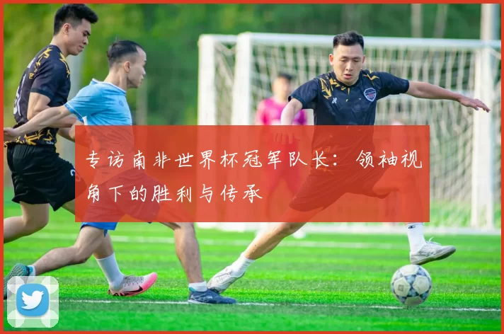 专访南非世界杯冠军队长:领袖视角下的胜利与传承