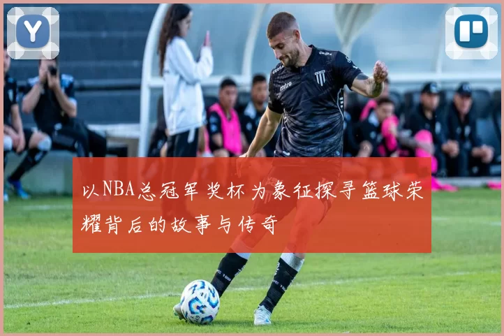 以NBA总冠军奖杯为象征探寻篮球荣耀背后的故事与传奇