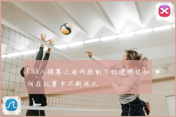CBA八强赛三局两胜制下的遗憾将如何在比赛中不断放大
