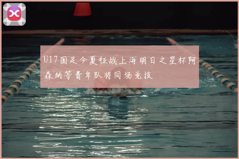 U17国足今夏征战上海明日之星杯阿森纳等青年队将同场竞技