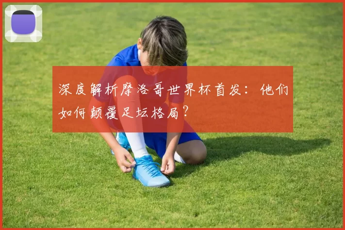 深度解析摩洛哥世界杯首发:他们如何颠覆足坛格局?