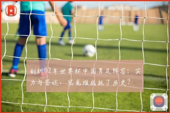 剖析02年世界杯中国男足阵容：实力与签运，究竟谁成就了历史？
