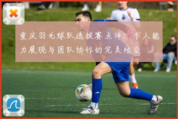 重庆羽毛球队选拔赛点评:个人能力展现与团队协作的完美结合