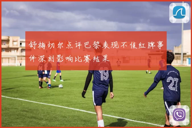 舒梅切尔点评巴黎表现不佳红牌事件深刻影响比赛结果