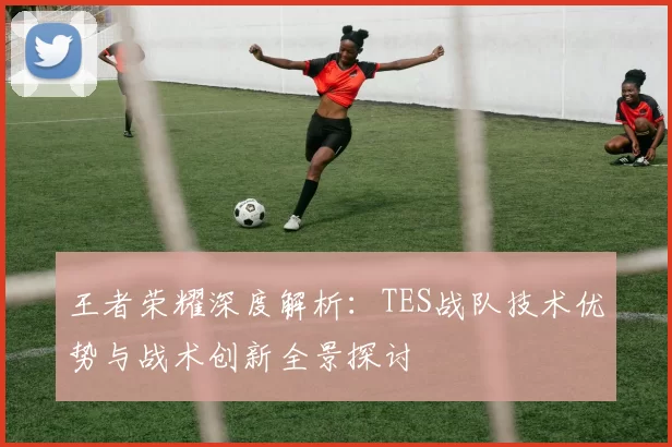 王者荣耀深度解析：TES战队技术优势与战术创新全景探讨