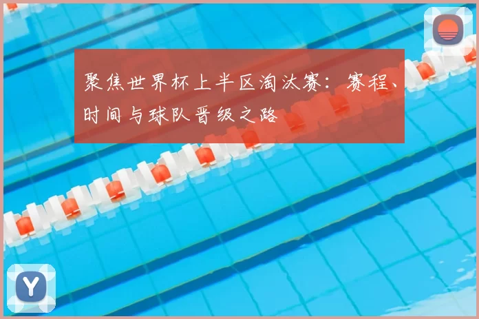 聚焦世界杯上半区淘汰赛：赛程、时间与球队晋级之路