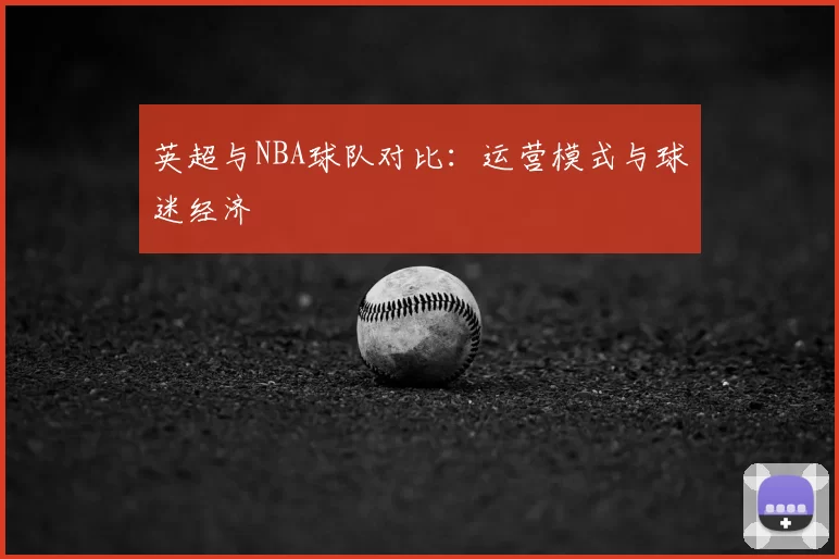 英超与NBA球队对比:运营模式与球迷经济