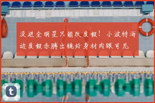 没进全明星只能改度假!小波特海边度假赤膊出镜好身材肉眼可见