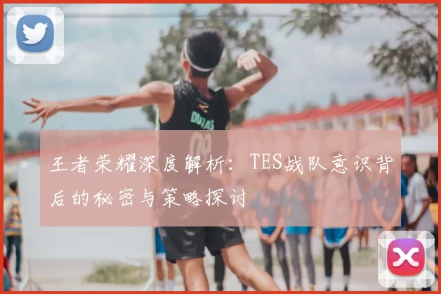 王者荣耀深度解析：TES战队意识背后的秘密与策略探讨
