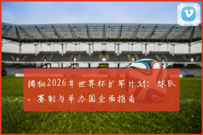 揭秘2026年世界杯扩军计划：球队、赛制与举办国全面指南