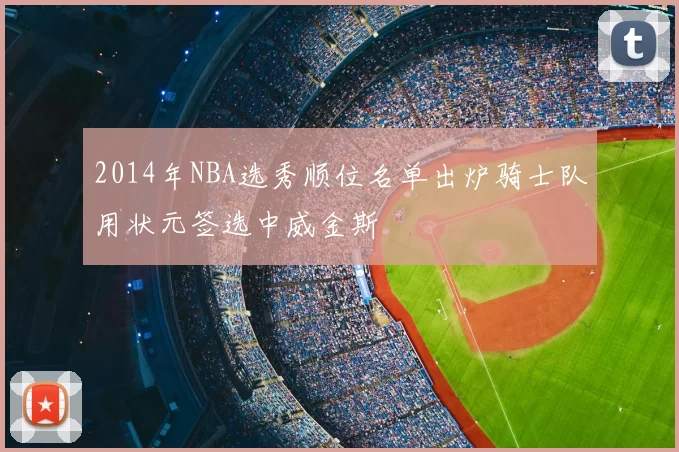 2014年NBA选秀顺位名单出炉骑士队用状元签选中威金斯