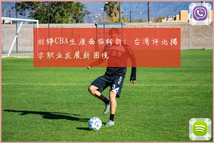 刘铮CBA生涯面临转折：台湾评论揭示职业发展新困境