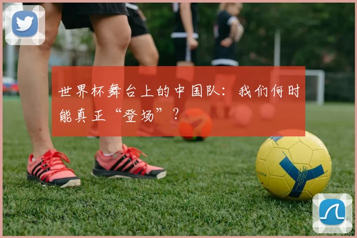 世界杯舞台上的中国队:我们何时能真正“登场”?