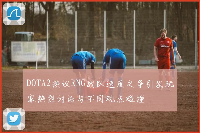 DOTA2热议RNG战队速度之争引发玩家热烈讨论与不同观点碰撞