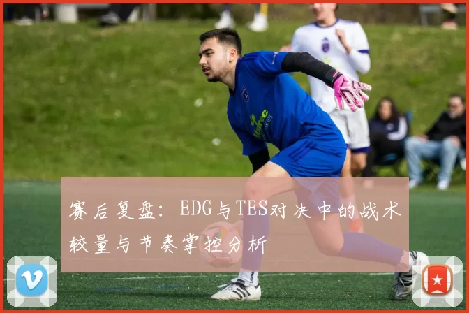 赛后复盘：EDG与TES对决中的战术较量与节奏掌控分析