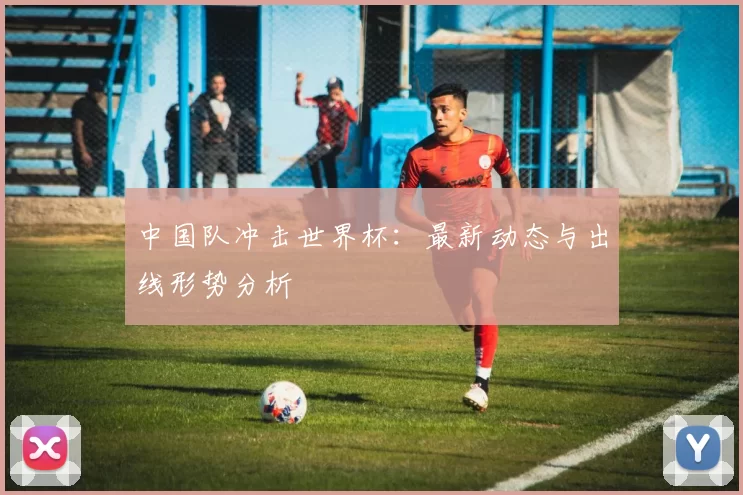 中国队冲击世界杯:最新动态与出线形势分析