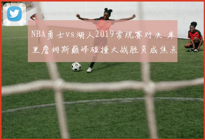 NBA勇士vs湖人2019常规赛对决 库里詹姆斯巅峰碰撞大战胜负成焦点