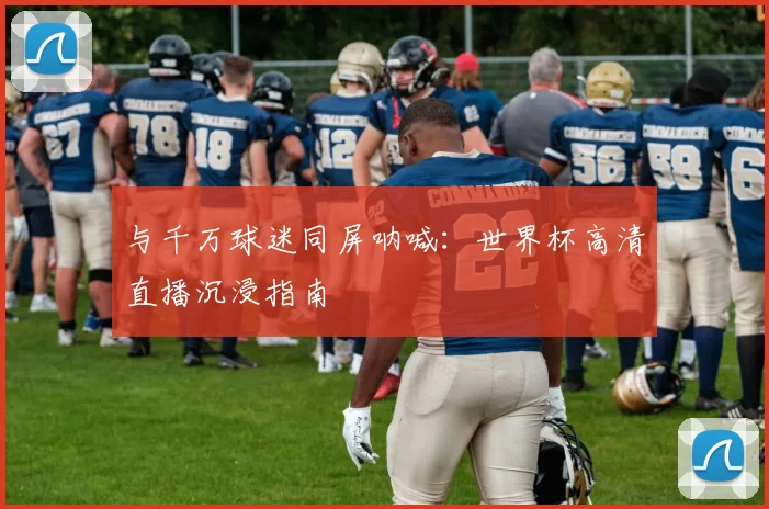 与千万球迷同屏呐喊：世界杯高清直播沉浸指南