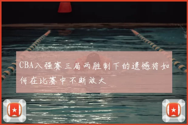 CBA八强赛三局两胜制下的遗憾将如何在比赛中不断放大