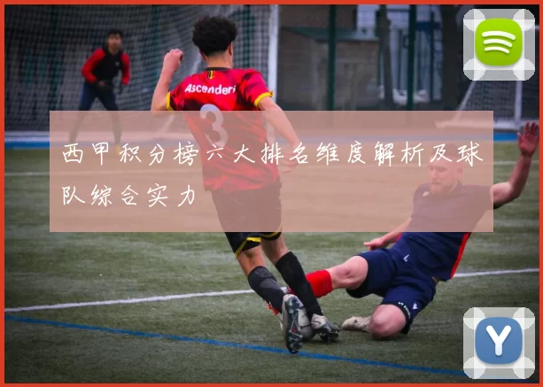 西甲积分榜六大排名维度解析及球队综合实力