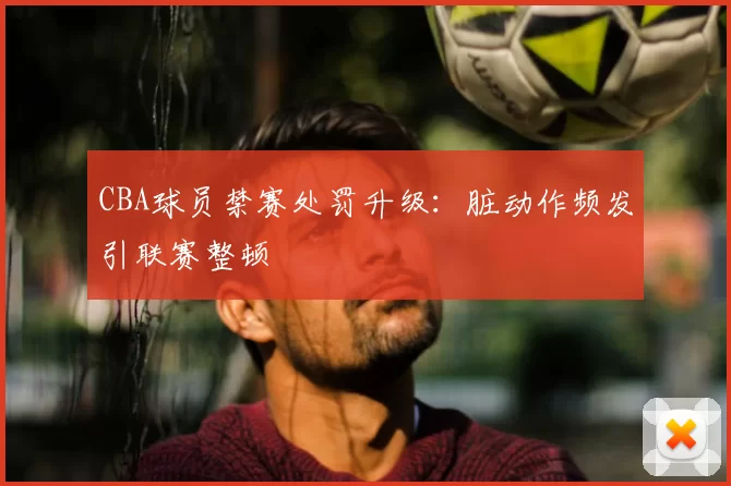 CBA球员禁赛处罚升级：脏动作频发引联赛整顿