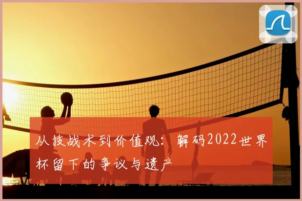 从技战术到价值观:解码2022世界杯留下的争议与遗产