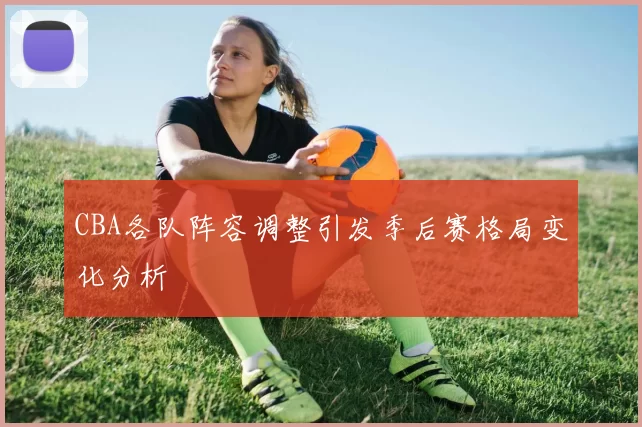CBA各队阵容调整引发季后赛格局变化分析