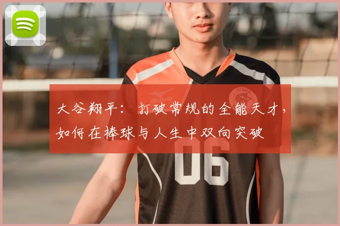 大谷翔平:打破常规的全能天才,如何在棒球与人生中双向突破