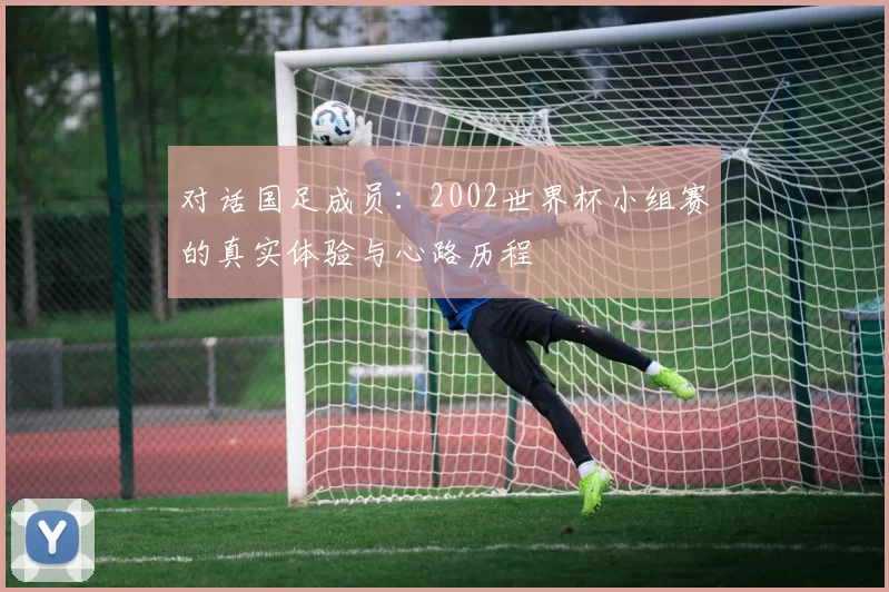 对话国足成员:2002世界杯小组赛的真实体验与心路历程