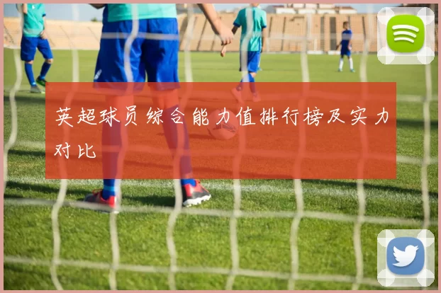 英超球员综合能力值排行榜及实力对比
