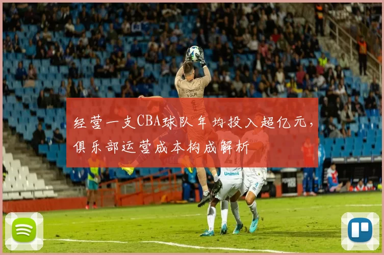 经营一支CBA球队年均投入超亿元，俱乐部运营成本构成解析