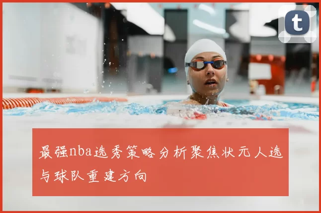 最强nba选秀策略分析聚焦状元人选与球队重建方向