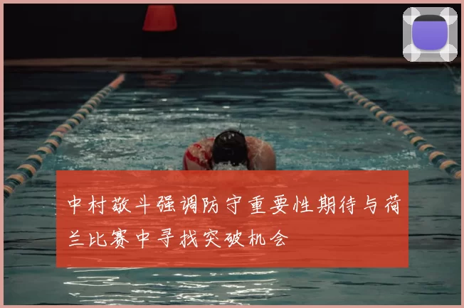 中村敬斗强调防守重要性期待与荷兰比赛中寻找突破机会