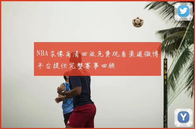 NBA录像高清回放免费观看渠道微博平台提供完整赛事回顾