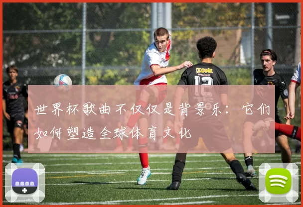 世界杯歌曲不仅仅是背景乐：它们如何塑造全球体育文化