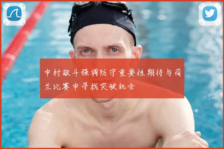中村敬斗强调防守重要性期待与荷兰比赛中寻找突破机会