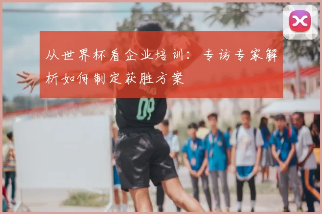 从世界杯看企业培训：专访专家解析如何制定获胜方案