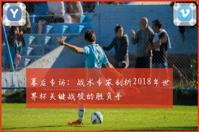 幕后专访：战术专家剖析2018年世界杯关键战役的胜负手