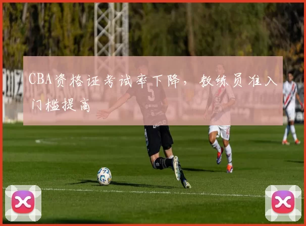 CBA资格证考试率下降，教练员准入门槛提高