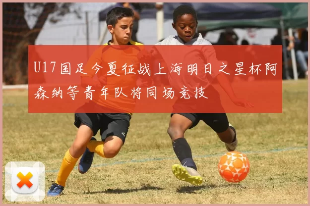 U17国足今夏征战上海明日之星杯阿森纳等青年队将同场竞技