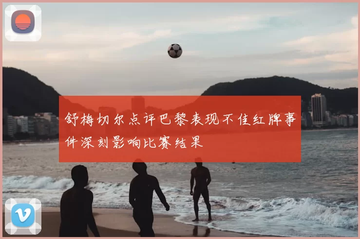舒梅切尔点评巴黎表现不佳红牌事件深刻影响比赛结果