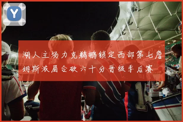 湖人主场力克鹈鹕锁定西部第七詹姆斯浓眉合砍六十分晋级季后赛
