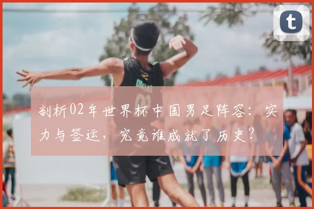 剖析02年世界杯中国男足阵容：实力与签运，究竟谁成就了历史？