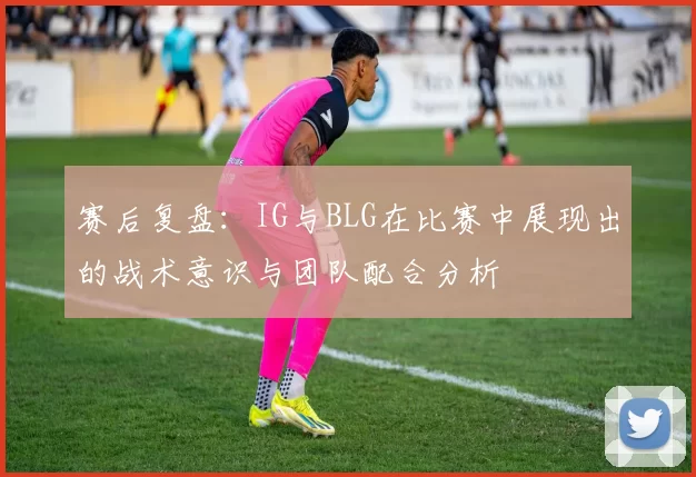赛后复盘：IG与BLG在比赛中展现出的战术意识与团队配合分析