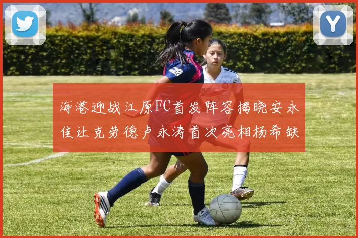 海港迎战江原FC首发阵容揭晓安永佳让克劳德卢永涛首次亮相杨希缺席