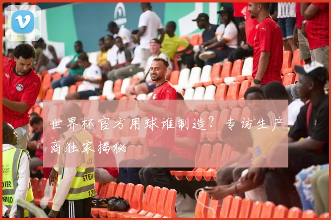 世界杯官方用球谁制造?专访生产商独家揭秘
