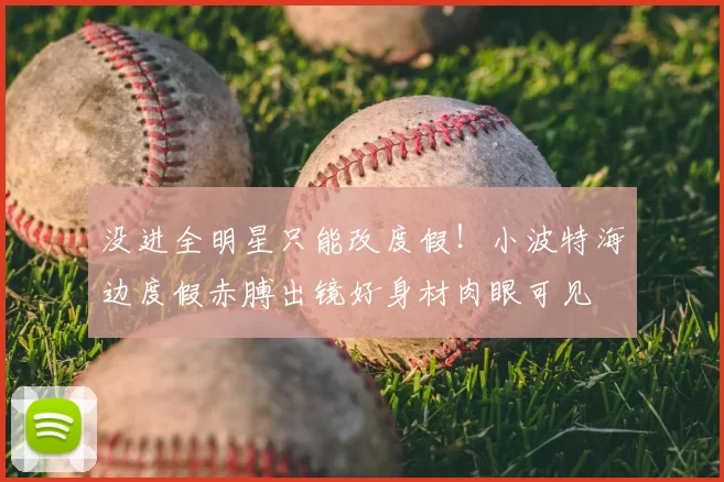 没进全明星只能改度假!小波特海边度假赤膊出镜好身材肉眼可见