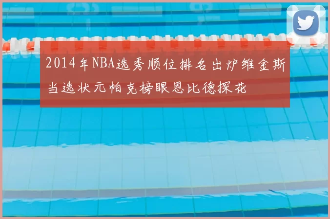 2014年NBA选秀顺位排名出炉维金斯当选状元帕克榜眼恩比德探花