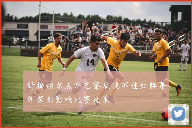 舒梅切尔点评巴黎表现不佳红牌事件深刻影响比赛结果